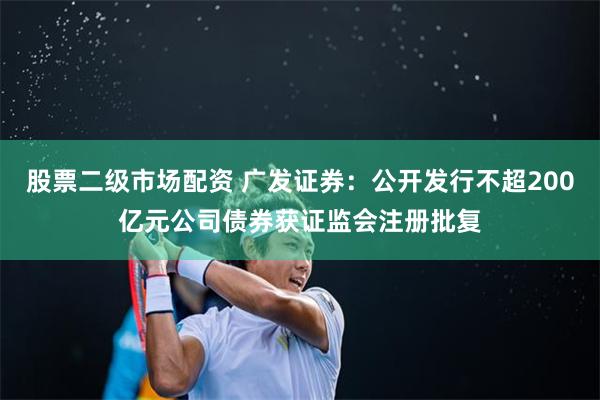 股票二级市场配资 广发证券：公开发行不超200亿元公司债券获证监会注册批复