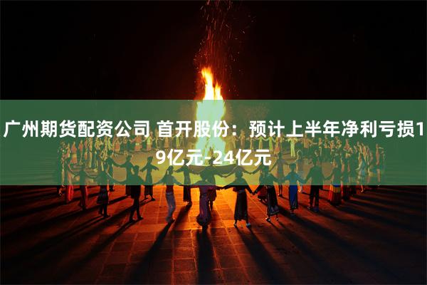 广州期货配资公司 首开股份：预计上半年净利亏损19亿元-24亿元