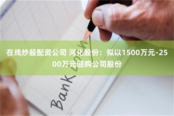 在线炒股配资公司 河化股份：拟以1500万元-2500万元回购公司股份