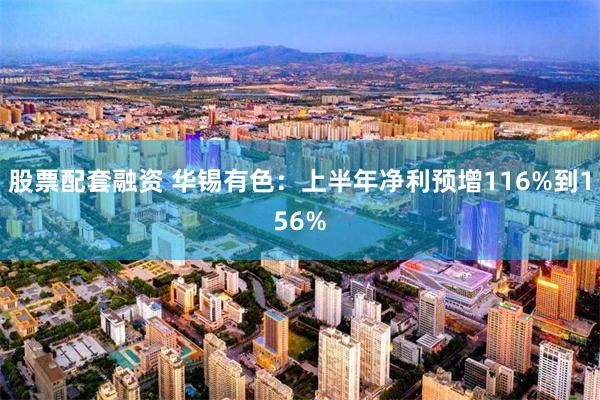 股票配套融资 华锡有色：上半年净利预增116%到156%