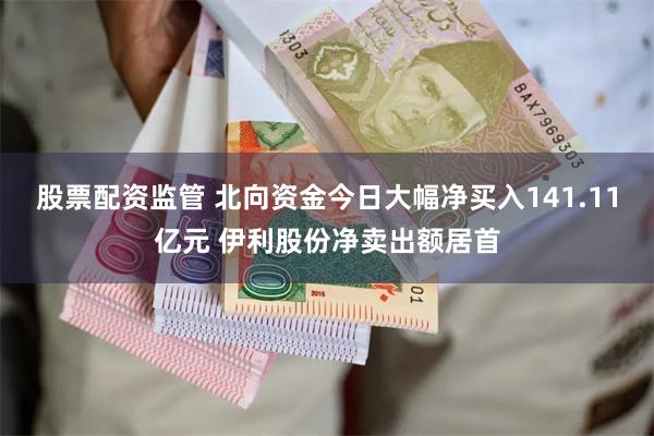 股票配资监管 北向资金今日大幅净买入141.11亿元 伊利股份净卖出额居首