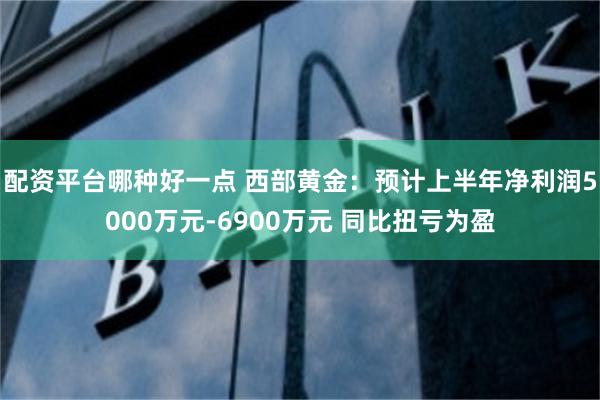 配资平台哪种好一点 西部黄金：预计上半年净利润5000万元-6900万元 同比扭亏为盈