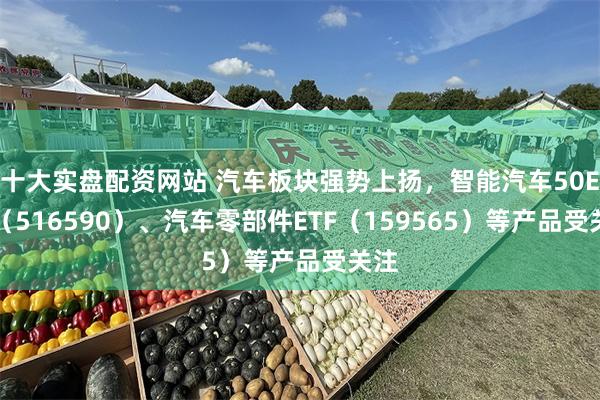 十大实盘配资网站 汽车板块强势上扬，智能汽车50ETF（516590）、汽车零部件ETF（159565）等产品受关注