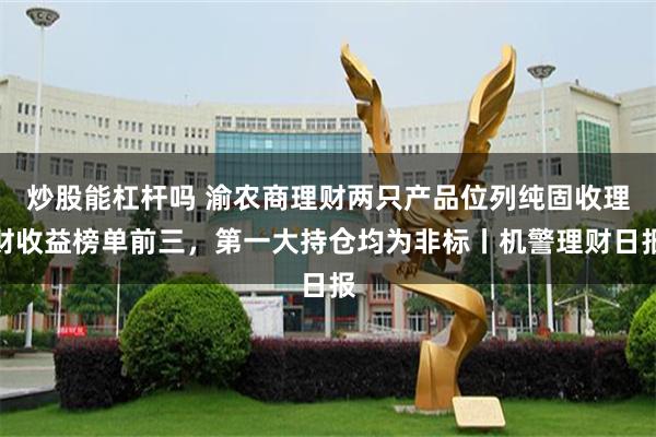 炒股能杠杆吗 渝农商理财两只产品位列纯固收理财收益榜单前三，第一大持仓均为非标丨机警理财日报