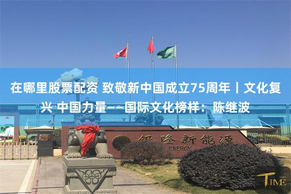 在哪里股票配资 致敬新中国成立75周年丨文化复兴 中国力量——国际文化榜样：陈继波