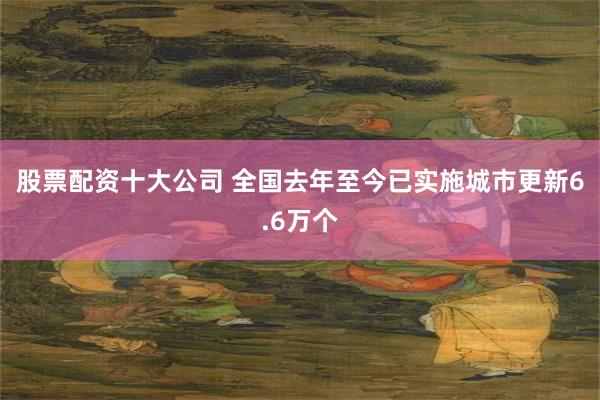 股票配资十大公司 全国去年至今已实施城市更新6.6万个