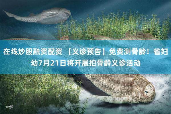 在线炒股融资配资 【义诊预告】免费测骨龄！省妇幼7月21日将开展拍骨龄义诊活动