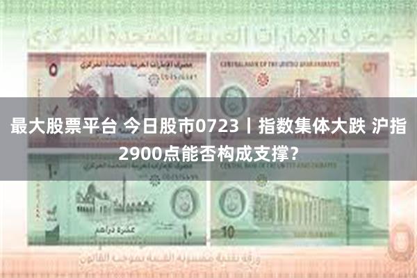 最大股票平台 今日股市0723丨指数集体大跌 沪指2900点能否构成支撑？