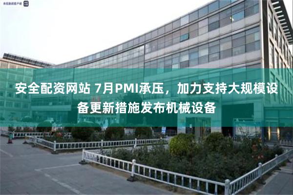 安全配资网站 7月PMI承压，加力支持大规模设备更新措施发布机械设备