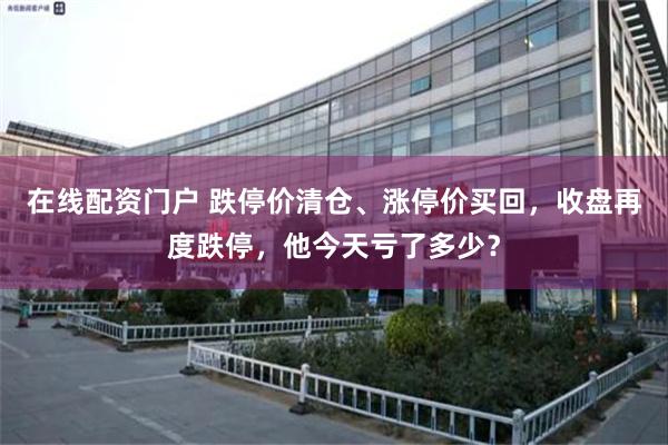 在线配资门户 跌停价清仓、涨停价买回，收盘再度跌停，他今天亏了多少？