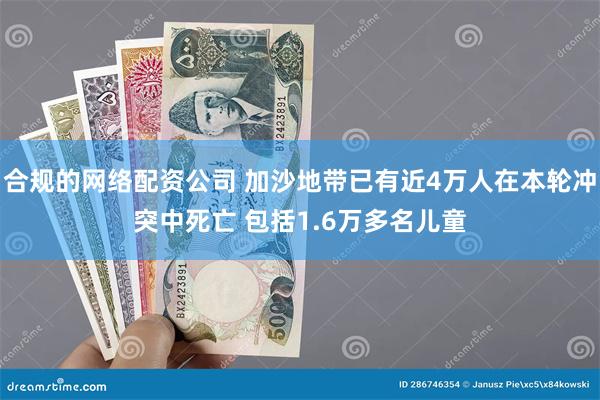 合规的网络配资公司 加沙地带已有近4万人在本轮冲突中死亡 包括1.6万多名儿童