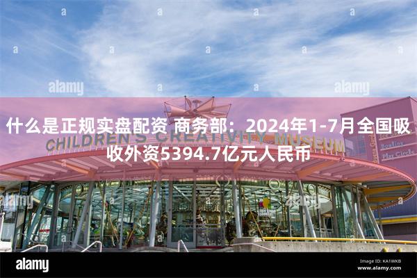 什么是正规实盘配资 商务部：2024年1-7月全国吸收外资5394.7亿元人民币