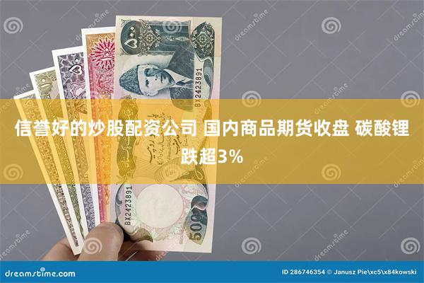 信誉好的炒股配资公司 国内商品期货收盘 碳酸锂跌超3%