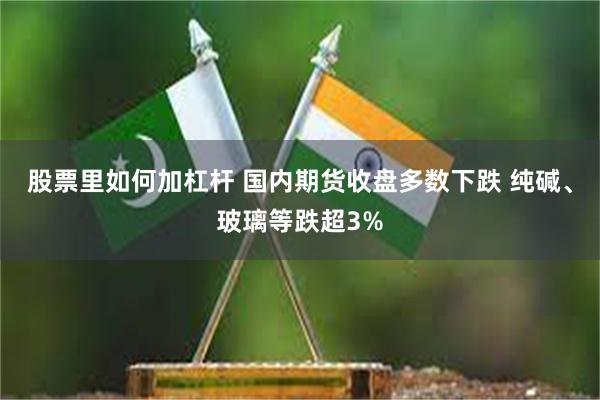 股票里如何加杠杆 国内期货收盘多数下跌 纯碱、玻璃等跌超3%