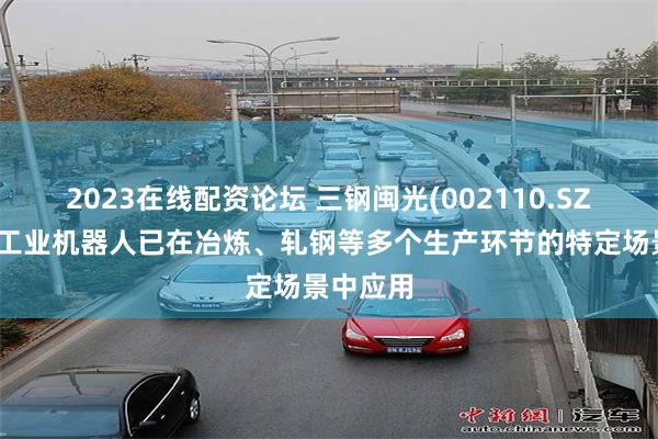 2023在线配资论坛 三钢闽光(002110.SZ)：目前工业机器人已在冶炼、轧钢等多个生产环节的特定场景中应用