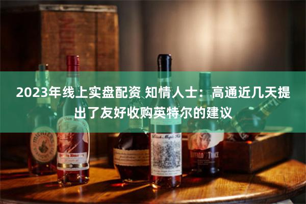 2023年线上实盘配资 知情人士：高通近几天提出了友好收购英特尔的建议