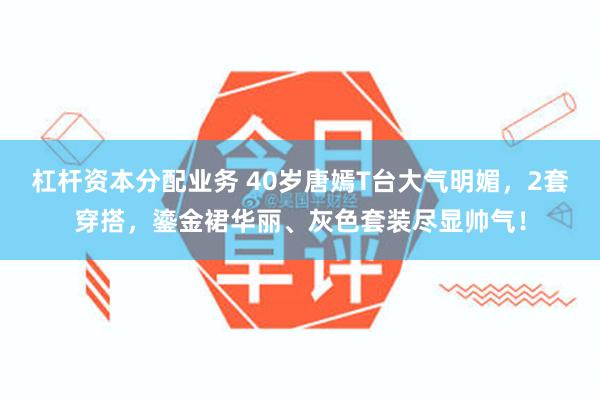 杠杆资本分配业务 40岁唐嫣T台大气明媚，2套穿搭，鎏金裙华丽、灰色套装尽显帅气！