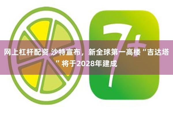 网上杠杆配资 沙特宣布，新全球第一高楼“吉达塔”将于2028年建成